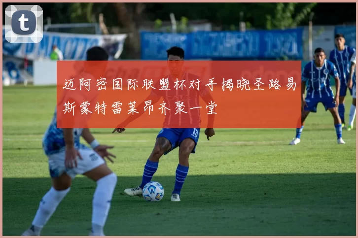 迈阿密国际联盟杯对手揭晓圣路易斯蒙特雷莱昂齐聚一堂