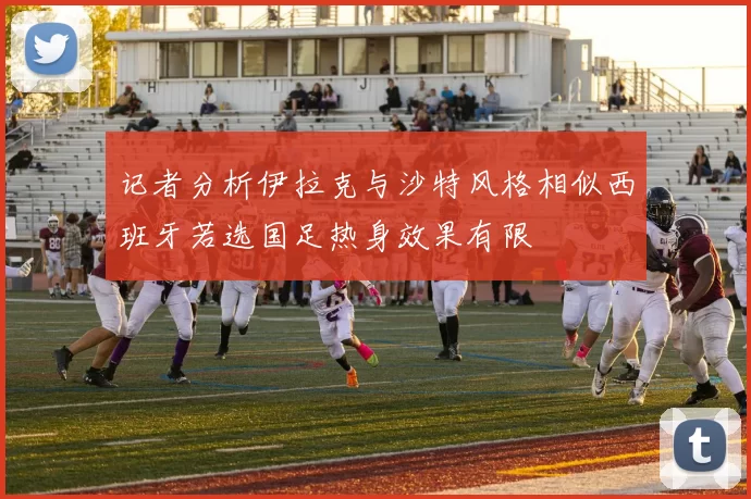 记者分析伊拉克与沙特风格相似西班牙若选国足热身效果有限