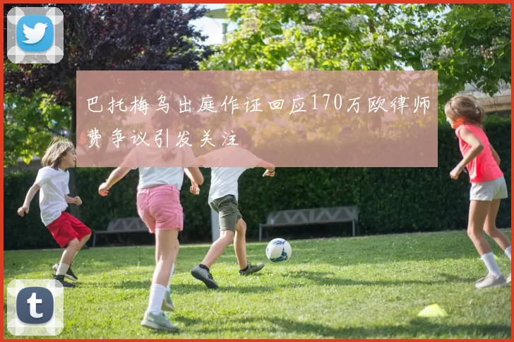 巴托梅乌出庭作证回应170万欧律师费争议引发关注