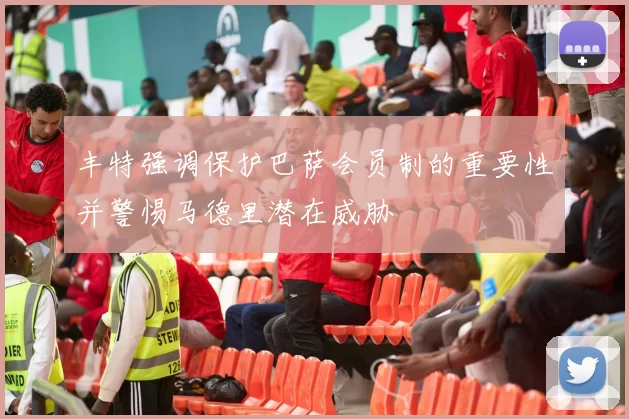 丰特强调保护巴萨会员制的重要性并警惕马德里潜在威胁