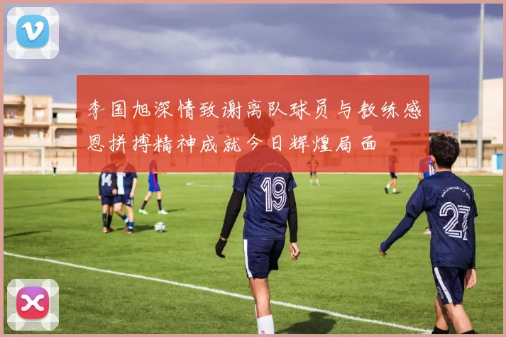 李国旭深情致谢离队球员与教练感恩拼搏精神成就今日辉煌局面