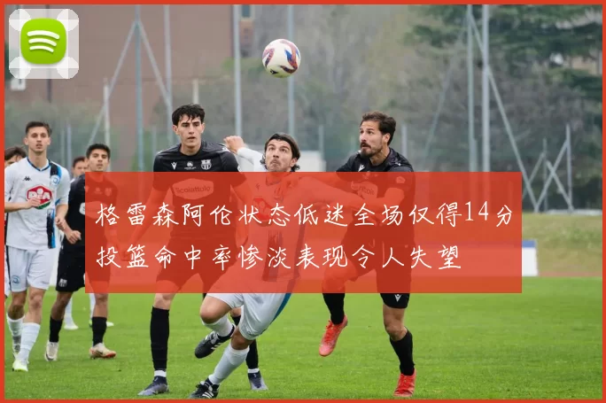 格雷森阿伦状态低迷全场仅得14分投篮命中率惨淡表现令人失望