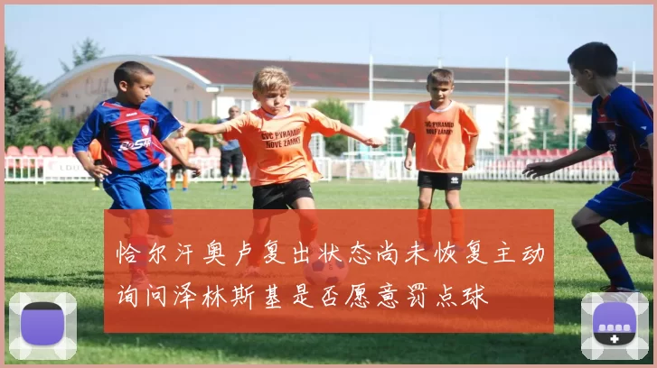 恰尔汗奥卢复出状态尚未恢复主动询问泽林斯基是否愿意罚点球