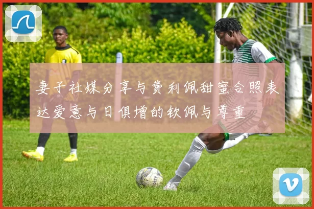 妻子社媒分享与费利佩甜蜜合照表达爱意与日俱增的钦佩与尊重