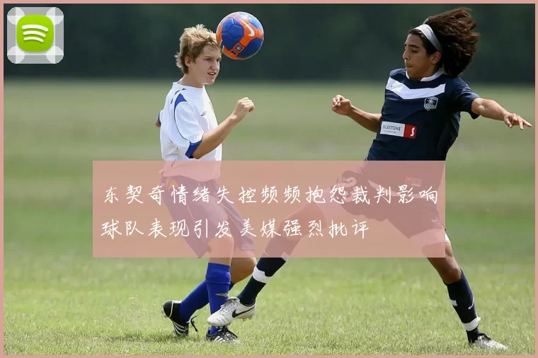 东契奇情绪失控频频抱怨裁判影响球队表现引发美媒强烈批评