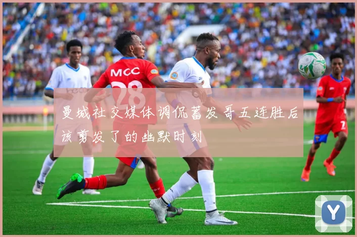 曼城社交媒体调侃蓄发哥五连胜后该剪发了的幽默时刻