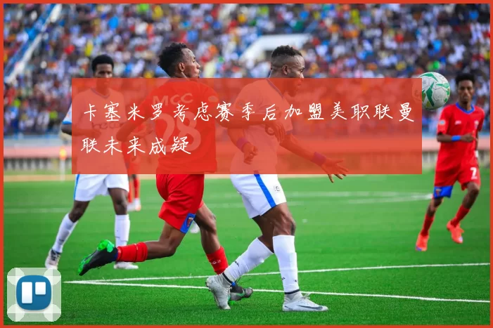 卡塞米罗考虑赛季后加盟美职联曼联未来成疑