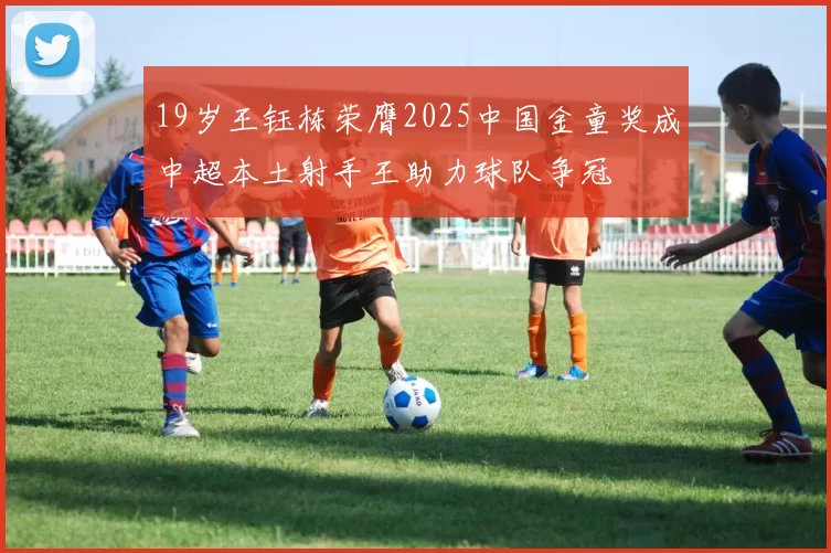 19岁王钰栋荣膺2025中国金童奖成中超本土射手王助力球队争冠