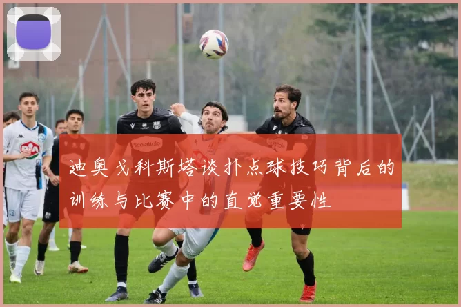 迪奥戈科斯塔谈扑点球技巧背后的训练与比赛中的直觉重要性