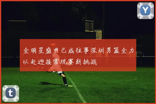 全明星盛典已成往事深圳男篮全力以赴迎接常规赛新挑战