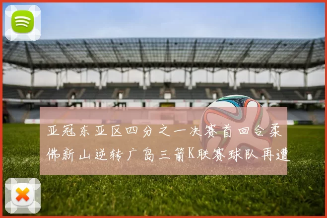 亚冠东亚区四分之一决赛首回合柔佛新山逆转广岛三箭K联赛球队再遭不胜困扰