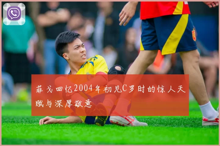 菲戈回忆2004年初见C罗时的惊人天赋与深厚敬意