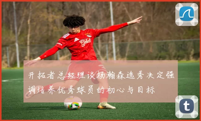 开拓者总经理谈杨瀚森选秀决定强调培养优秀球员的初心与目标